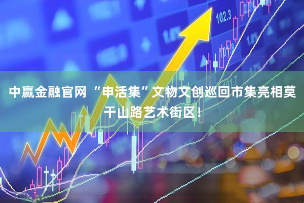 中赢金融官网 “申活集”文物文创巡回市集亮相莫干山路艺术街区！