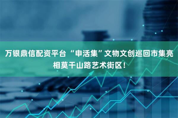 万银鼎信配资平台 “申活集”文物文创巡回市集亮相莫干山路艺术街区！