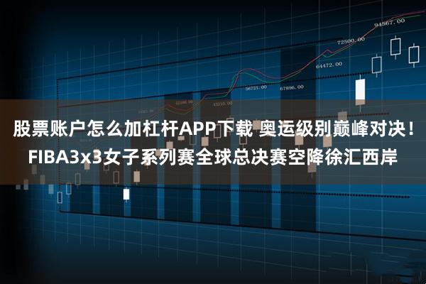 股票账户怎么加杠杆APP下载 奥运级别巅峰对决！FIBA3x3女子系列赛全球总决赛空降徐汇西岸