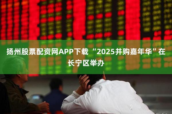 扬州股票配资网APP下载 “2025并购嘉年华”在长宁区举办
