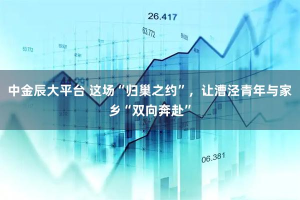 中金辰大平台 这场“归巢之约”，让漕泾青年与家乡“双向奔赴”