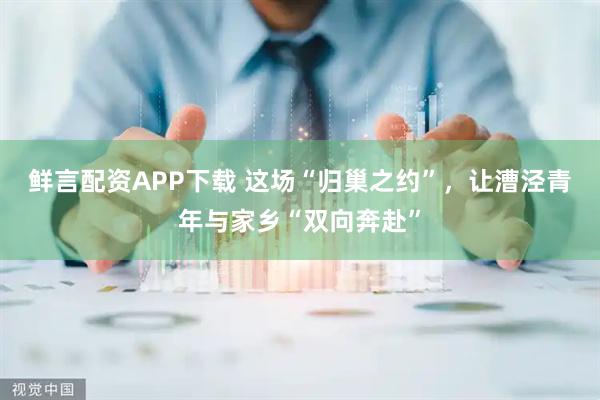 鲜言配资APP下载 这场“归巢之约”，让漕泾青年与家乡“双向奔赴”