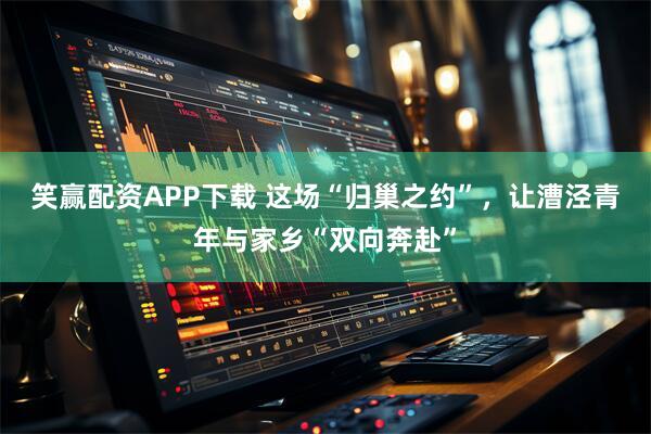 笑赢配资APP下载 这场“归巢之约”，让漕泾青年与家乡“双向奔赴”