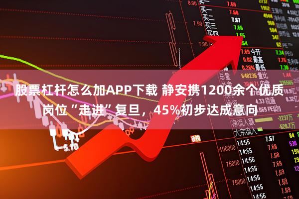 股票杠杆怎么加APP下载 静安携1200余个优质岗位“走进”复旦，45%初步达成意向