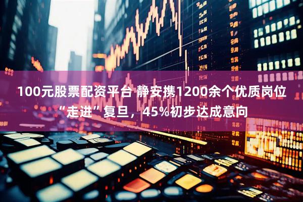100元股票配资平台 静安携1200余个优质岗位“走进”复旦，45%初步达成意向