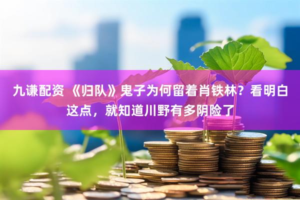 九谦配资 《归队》鬼子为何留着肖铁林？看明白这点，就知道川野有多阴险了