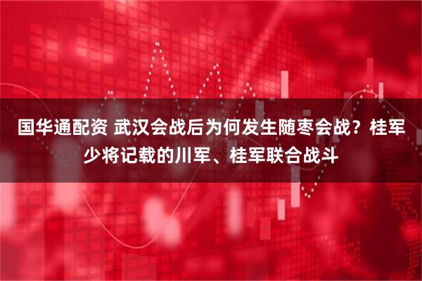 国华通配资 武汉会战后为何发生随枣会战？桂军少将记载的川军、桂军联合战斗
