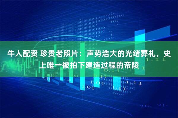 牛人配资 珍贵老照片：声势浩大的光绪葬礼，史上唯一被拍下建造过程的帝陵