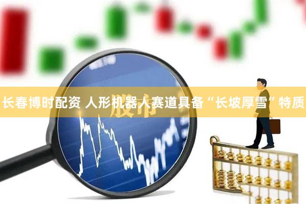 长春博时配资 人形机器人赛道具备“长坡厚雪”特质