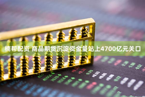楠帮配资 商品期货沉淀资金量站上4700亿元关口