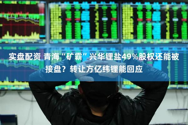 实盘配资 青海“矿霸”兴华锂盐49%股权还能被接盘？转让方亿纬锂能回应