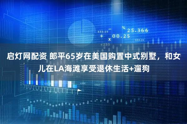 启灯网配资 郎平65岁在美国购置中式别墅，和女儿在LA海滩享受退休生活+遛狗