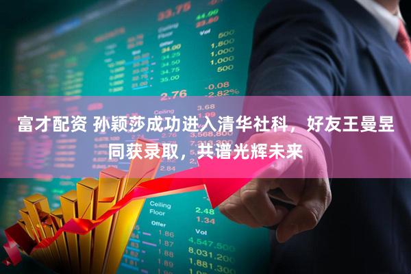 富才配资 孙颖莎成功进入清华社科，好友王曼昱同获录取，共谱光辉未来