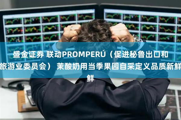 盛金证券 联动PROMPERÚ（促进秘鲁出口和旅游业委员会） 茉酸奶用当季果园自采定义品质新鲜