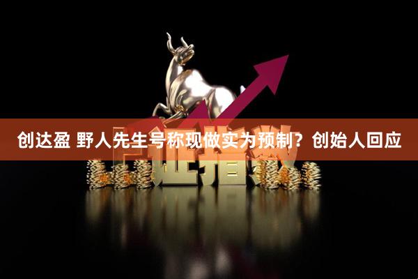 创达盈 野人先生号称现做实为预制？创始人回应