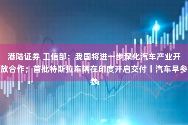 港陆证券 工信部：我国将进一步深化汽车产业开放合作；首批特斯拉车辆在印度开启交付丨汽车早参