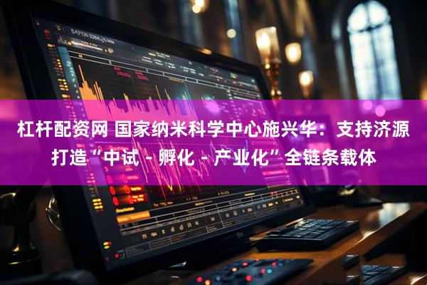 杠杆配资网 国家纳米科学中心施兴华：支持济源打造“中试－孵化－产业化”全链条载体