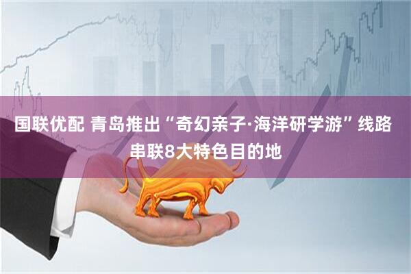 国联优配 青岛推出“奇幻亲子·海洋研学游”线路 串联8大特色目的地