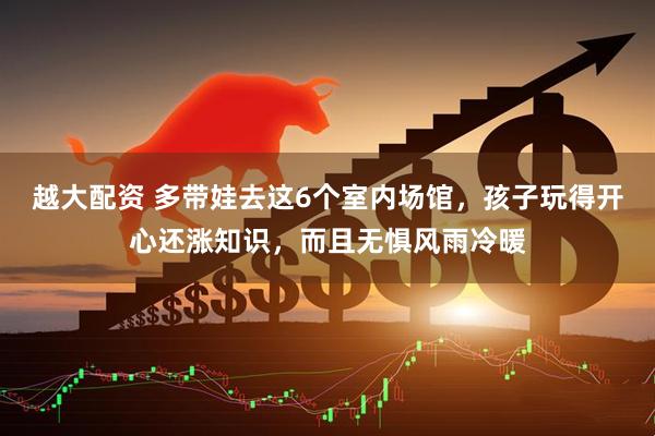 越大配资 多带娃去这6个室内场馆，孩子玩得开心还涨知识，而且无惧风雨冷暖