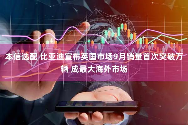 本信选配 比亚迪宣布英国市场9月销量首次突破万辆 成最大海外市场