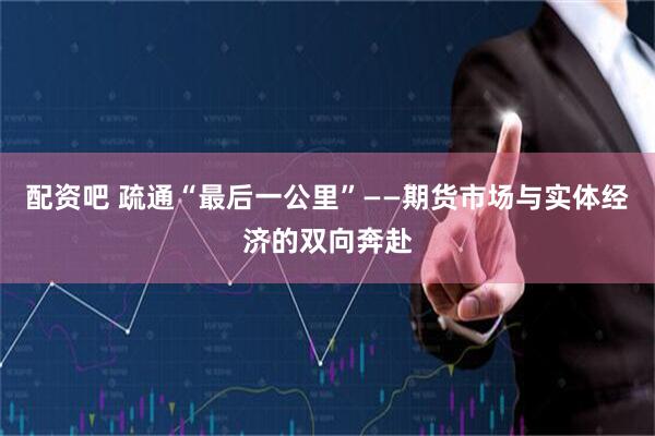 配资吧 疏通“最后一公里”——期货市场与实体经济的双向奔赴