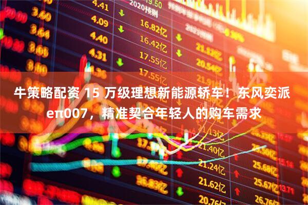 牛策略配资 15 万级理想新能源轿车！东风奕派 eπ007，精准契合年轻人的购车需求
