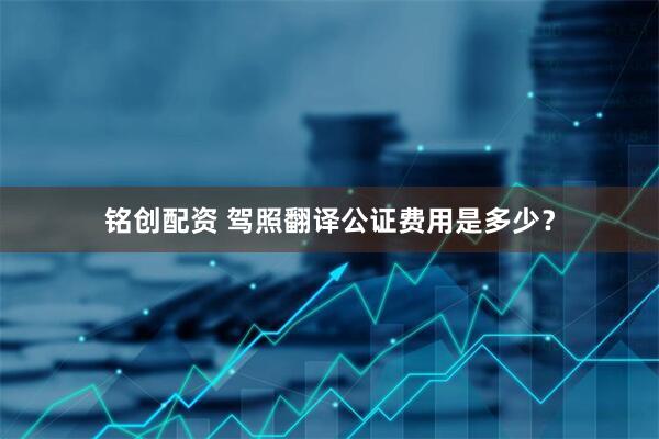 铭创配资 驾照翻译公证费用是多少？