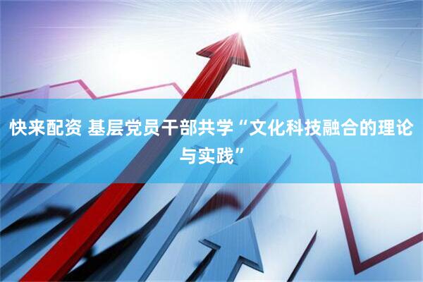 快来配资 基层党员干部共学“文化科技融合的理论与实践”