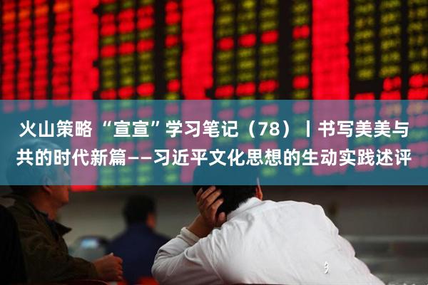 火山策略 “宣宣”学习笔记（78）丨书写美美与共的时代新篇——习近平文化思想的生动实践述评