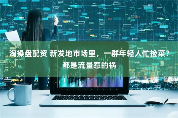 淘操盘配资 新发地市场里，一群年轻人忙捡菜？都是流量惹的祸