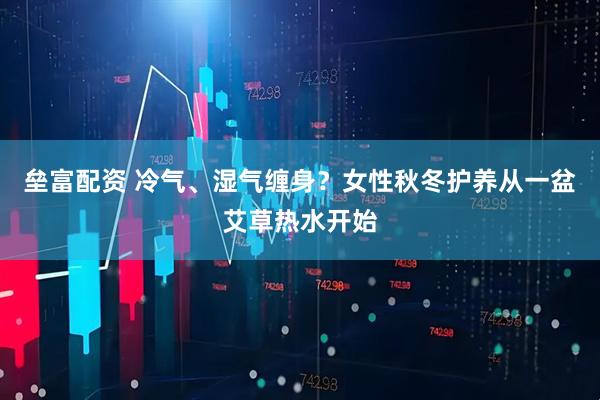 垒富配资 冷气、湿气缠身？女性秋冬护养从一盆艾草热水开始