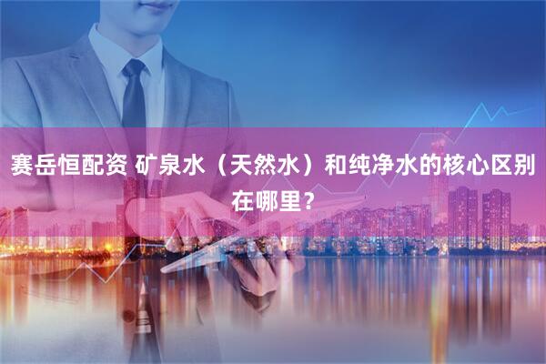 赛岳恒配资 矿泉水（天然水）和纯净水的核心区别在哪里？