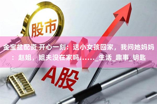 金宝盆配资 开心一刻：送小女孩回家，我问她妈妈：赵姐，姐夫没在家吗……_生活_趣事_钥匙