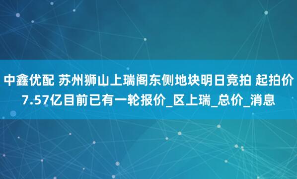 中鑫优配 苏州狮山上瑞阁东侧地块明日竞拍 起拍价7.57亿目前已有一轮报价_区上瑞_总价_消息