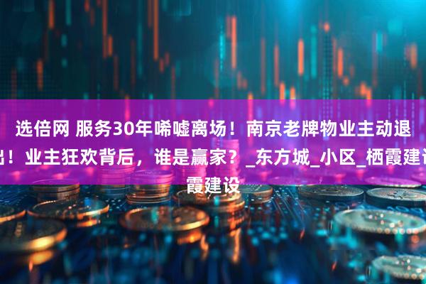 选倍网 服务30年唏嘘离场！南京老牌物业主动退出！业主狂欢背后，谁是赢家？_东方城_小区_栖霞建设