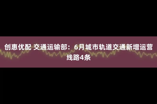 创惠优配 交通运输部：6月城市轨道交通新增运营线路4条