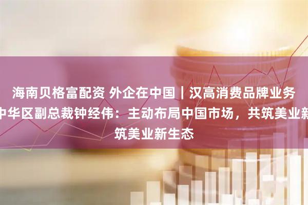 海南贝格富配资 外企在中国｜汉高消费品牌业务部大中华区副总裁钟经伟：主动布局中国市场，共筑美业新生态