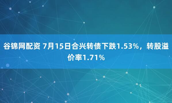 谷锦网配资 7月15日合兴转债下跌1.53%，转股溢价率1.71%