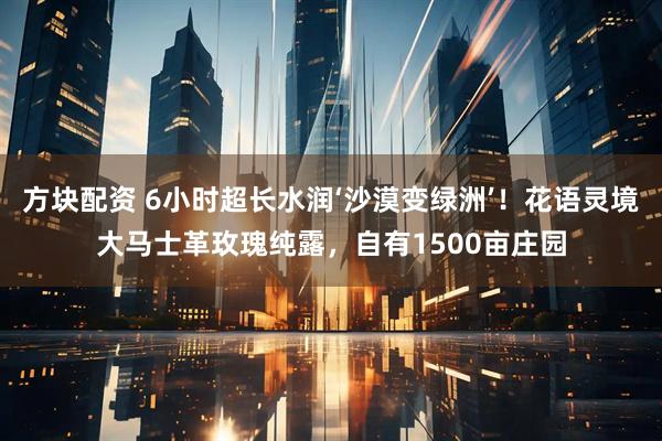 方块配资 6小时超长水润‘沙漠变绿洲’！花语灵境大马士革玫瑰纯露，自有1500亩庄园