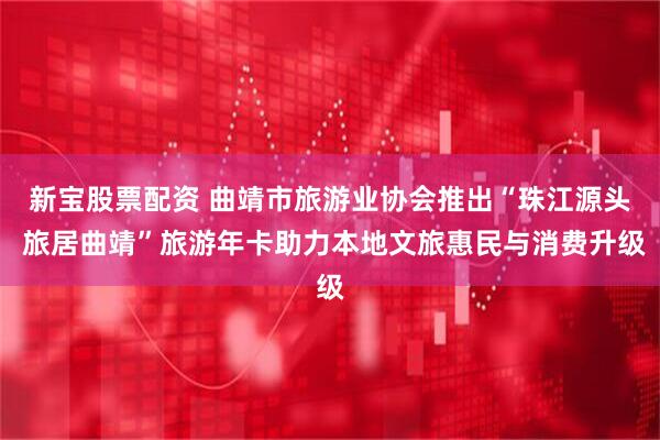 新宝股票配资 曲靖市旅游业协会推出“珠江源头 旅居曲靖”旅游年卡助力本地文旅惠民与消费升级