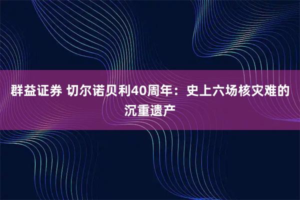 群益证券 切尔诺贝利40周年：史上六场核灾难的沉重遗产